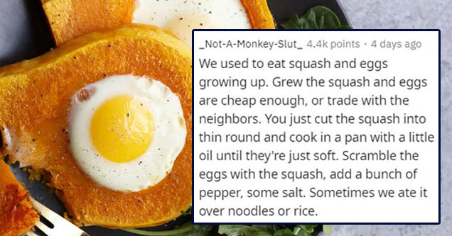 egg - _NotAMonkeySlut_ points. 4 days ago We used to eat squash and eggs growing up. Grew the squash and eggs are cheap enough, or trade with the neighbors. You just cut the squash into thin round and cook in a pan with a little oil until they're just sof