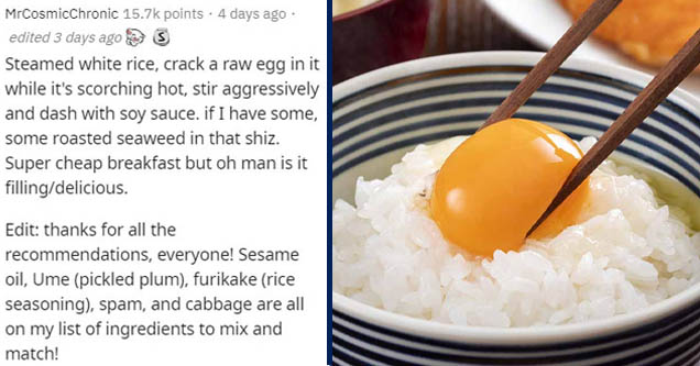 Rice - MrCosmicChronic points . 4 days ago edited 3 days ago 3 Steamed white rice, crack a raw egg in it while it's scorching hot, stir aggressively and dash with soy sauce. if I have some, some roasted seaweed in that shiz. Super cheap breakfast but oh m