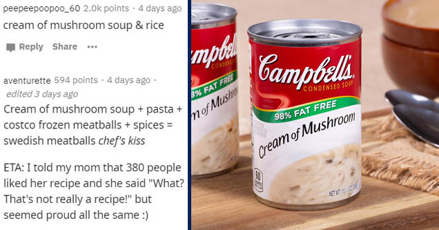 soup - peepeepoopoo_60 points 4 days ago cream of mushroom soup & rice ... Cond Campbells. Condensed Soup 8% Fat Free mof Mushi 98% Fat Free aventurette 594 points . 4 days ago edited 3 days ago Cream of mushroom soup pasta costco frozen meatballs spices 