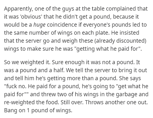 document - Apparently, one of the guys at the table complained that it was 'obvious' that he didn't get a pound, because it would be a huge coincidence if everyone's pounds led to the same number of wings on each plate. He insisted that the server go and 
