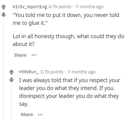 document - kirov_reporting points 7 months ago 'You told me to put it down, you never told me to glue it.' Lol in all honesty though, what could they do about it? ... HitNRun_ points 7 months ago I was always told that if you respect your leader you do wh