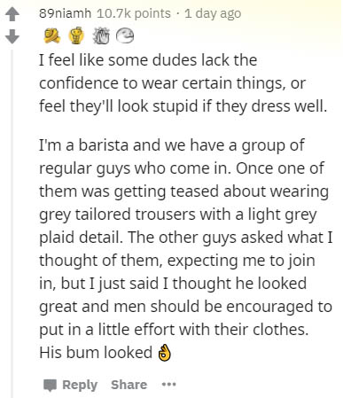 document - 89niamh points . 1 day ago I feel some dudes lack the confidence to wear certain things, or feel they'll look stupid if they dress well. I'm a barista and we have a group of regular guys who come in. Once one of them was getting teased about we