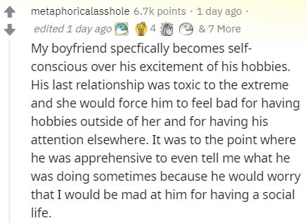 document - metaphoricalasshole points . 1 day ago edited 1 day ago & 7 More My boyfriend specfically becomes self conscious over his excitement of his hobbies. His last relationship was toxic to the extreme and she would force him to feel bad for having h