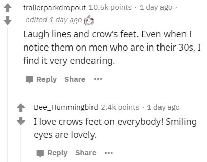 document - trailerparkdropout points . 1 day ago edited 1 day ago Laugh lines and crow's feet. Even when I notice them on men who are in their 30s, I find it very endearing. Bee_Hummingbird points . 1 day ago I love crows feet on everybody! Smiling eyes a