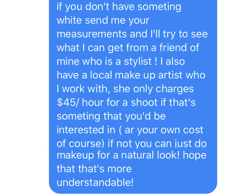 point - if you don't have someting white send me your measurements and I'll try to see what I can get from a friend of mine who is a stylist ! I also have a local make up artist who I work with, she only charges $45hour for a shoot if that's someting that