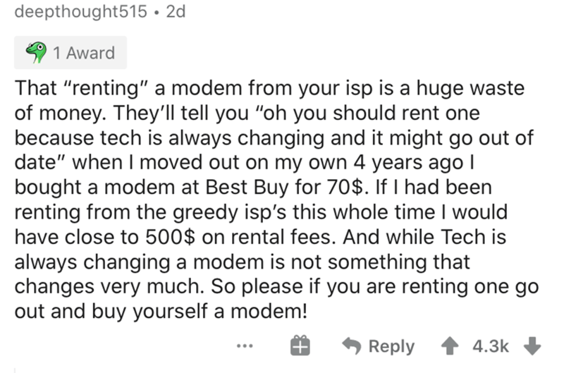 document - deepthought515 2d 1 Award That "renting" a modem from your isp is a huge waste of money. They'll tell you "oh you should rent one because tech is always changing and it might go out of date" when I moved out on my own 4 years ago 1 bought a mod
