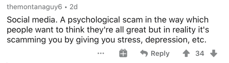 themontanaguy6 2d Social media. A psychological scam in the way which people want to think they're all great but in reality it's scamming you by giving you stress, depression, etc. 34