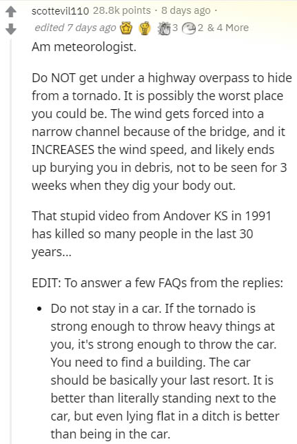 document - scottevil110 points . 8 days ago edited 7 days ago 3 2 & 4 More Am meteorologist. Do Not get under a highway overpass to hide from a tornado. It is possibly the worst place you could be. The wind gets forced into a narrow channel because of the