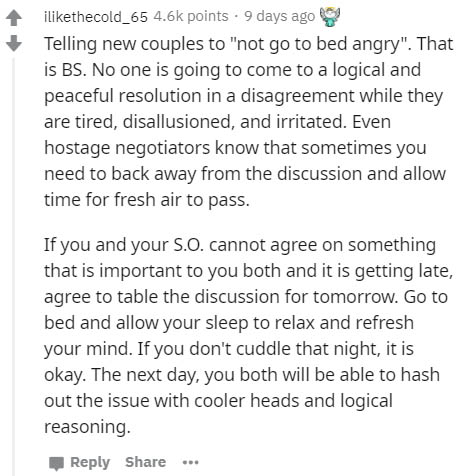 document - ithecold_65 points 9 days ago Telling new couples to "not go to bed angry". That is Bs. No one is going to come to a logical and peaceful resolution in a disagreement while they are tired, disallusioned, and irritated. Even hostage negotiators 