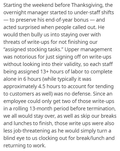 angle - Starting the weekend before Thanksgiving, the overnight manager started to understaff shifts to preserve his endofyear bonus and acted surprised when people called out. He would then bully us into staying over with threats of writeups for not fini