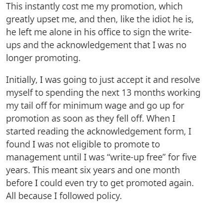 document - This instantly cost me my promotion, which greatly upset me, and then, the idiot he is, he left me alone in his office to sign the write ups and the acknowledgement that I was no longer promoting. Initially, I was going to just accept it and re
