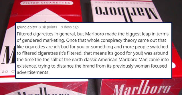marlboro - Filter Cigarettes 01oquen M grundlebiter points . 9 days ago Filtered cigarettes in general, but Marlboro made the biggest leap in terms of gendered marketing. Once that whole conspiracy theory came out that cigarettes are idk bad for you or so