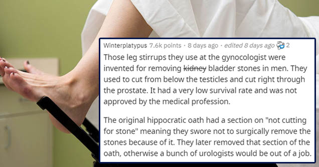 shoulder - Winterplatypus points . 8 days ago . edited 8 days ago 32 Those leg stirrups they use at the gynocologist were invented for removing kidney bladder stones in men. They used to cut from below the testicles and cut right through the prostate. It 