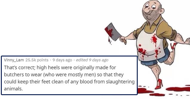 butchers wearing high heels - Vinny_Lam points. 9 days ago . edited 9 days ago That's correct; high heels were originally made for butchers to wear who were mostly men so that they could keep their feet clean of any blood from slaughtering animals.