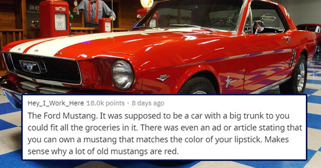 classic car - ae Hey_I_Work_Here points . 8 days ago The Ford Mustang. It was supposed to be a car with a big trunk to you could fit all the groceries in it. There was even an ad or article stating that you can own a mustang that matches the color of your