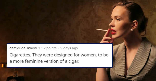 microphone - dat1dudeUknow points . 9 days ago Cigarettes. They were designed for women, to be a more feminine version of a cigar.