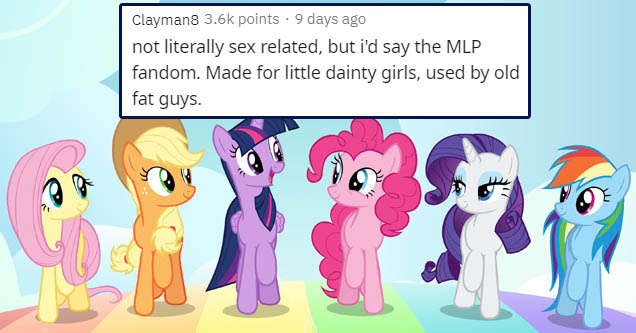 little pony friendship is magic - Clayman8 points 9 days ago not literally sex related, but i'd say the Mlp fandom. Made for little dainty girls, used by old fat guys.