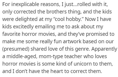 culture is always changing - For inexplicable reasons, I just...rolled with it, only corrected the brothers thing, and the kids were delighted at my "cool hobby." Now I have kids excitedly emailing me to ask about my favorite horror movies, and they've pr