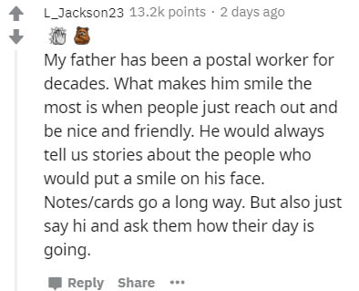 document - L_Jackson23 points . 2 days ago My father has been a postal worker for decades. What makes him smile the most is when people just reach out and be nice and friendly. He would always tell us stories about the people who would put a smile on his 