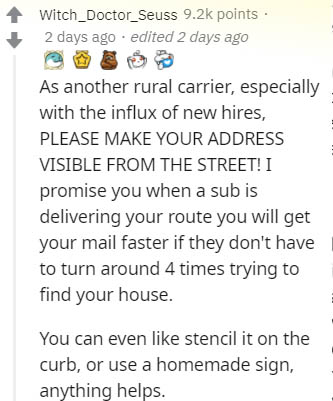 document - Witch_Doctor_Seuss points 2 days ago . edited 2 days ago As another rural carrier, especially with the influx of new hires, Please Make Your Address Visible From The Street! I promise you when a sub is delivering your route you will get your ma