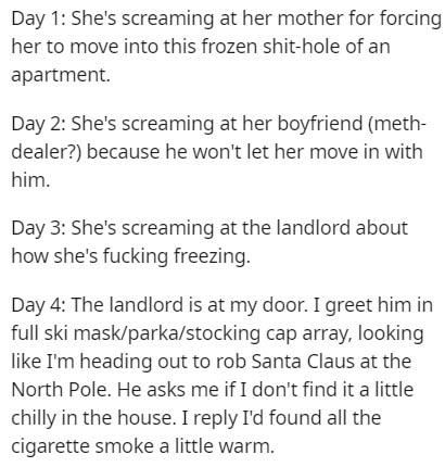 document - Day 1 She's screaming at her mother for forcing her to move into this frozen shithole of an apartment. Day 2 She's screaming at her boyfriend meth dealer? because he won't let her move in with him. Day 3 She's screaming at the landlord about ho