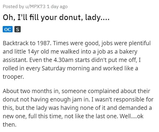 angle - Posted by uMPX73 1 day ago Oh, I'll fill your donut, lady.... Oc S Backtrack to 1987. Times were good, jobs were plentiful and little 14yr old me walked into a job as a bakery assistant. Even the 4.30am starts didn't put me off, I rolled in every 