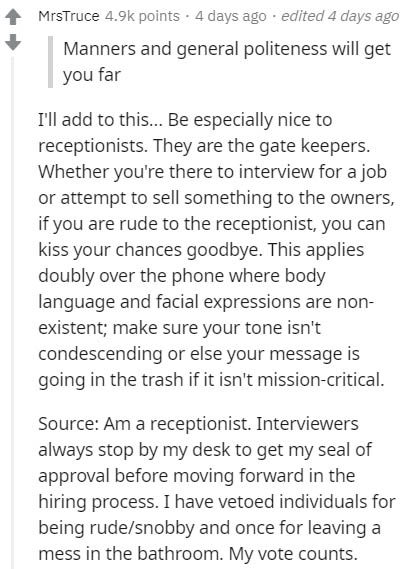 document - MrsTruce points . 4 days ago . edited 4 days ago Manners and general politeness will get you far I'll add to this... Be especially nice to receptionists. They are the gate keepers. Whether you're there to interview for a job or attempt to sell 