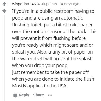 Blood - wisperino 345 points . 4 days ago If you're in a public restroom having to poop and are using an automatic flushing toilet; put a bit of toilet paper over the motion sensor at the back. This will prevent it from flushing before you're ready which 