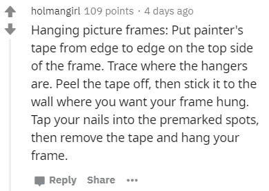handwriting - holmangirl 109 points. 4 days ago Hanging picture frames Put painter's tape from edge to edge on the top side of the frame. Trace where the hangers are. Peel the tape off, then stick it to the wall where you want your frame hung. Tap your na