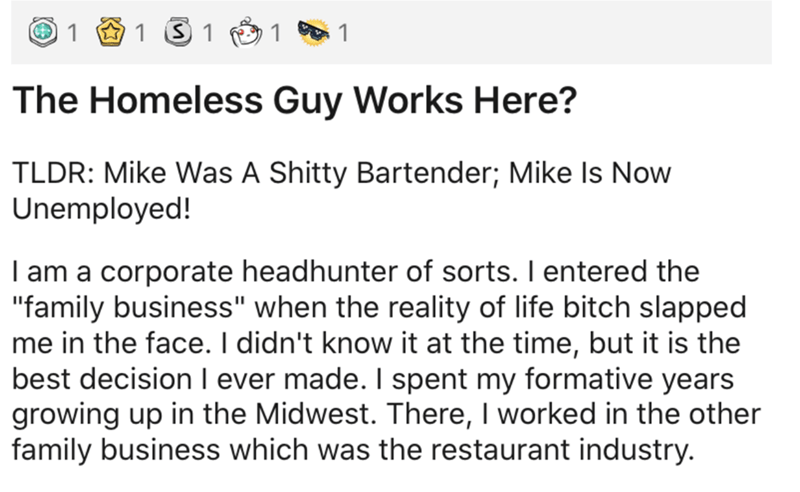 document - 1 1 S 1 1 1 The Homeless Guy Works Here? Tldr Mike Was A Shitty Bartender; Mike Is Now Unemployed! I am a corporate headhunter of sorts. I entered the "family business" when the reality of life bitch slapped me in the face. I didn't know it at 