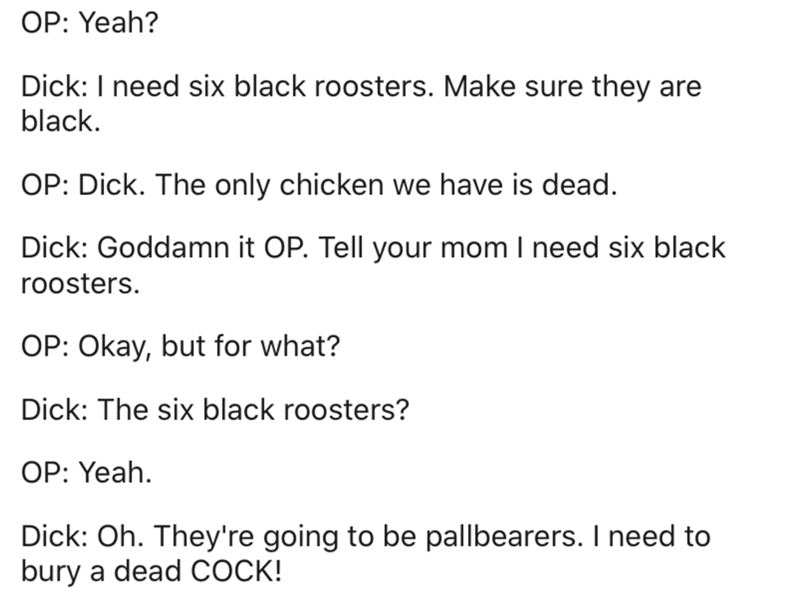 document - Op Yeah? Dick I need six black roosters. Make sure they are black. Op Dick. The only chicken we have is dead. Dick Goddamn it Op. Tell your mom I need six black roosters. Op Okay, but for what? Dick The six black roosters? Op Yeah. Dick Oh. The