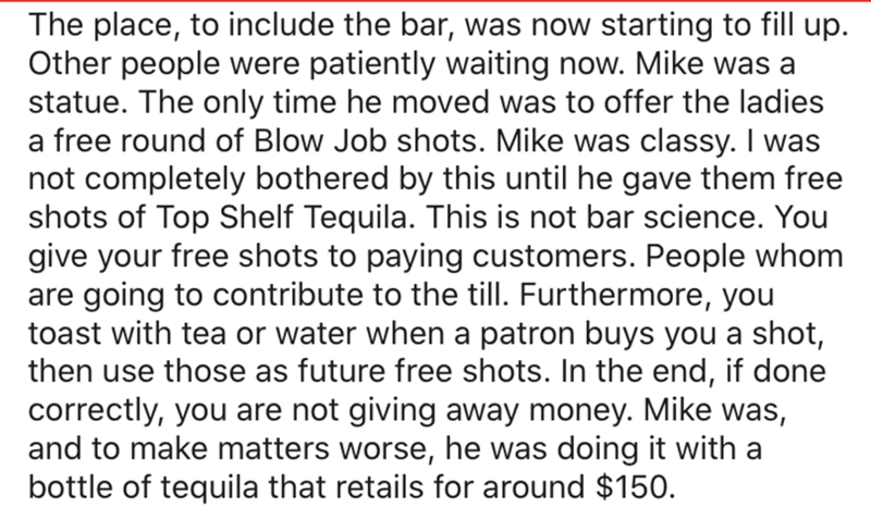 point - The place, to include the bar, was now starting to fill up. Other people were patiently waiting now. Mike was a statue. The only time he moved was to offer the ladies a free round of Blow Job shots. Mike was classy. I was not completely bothered b
