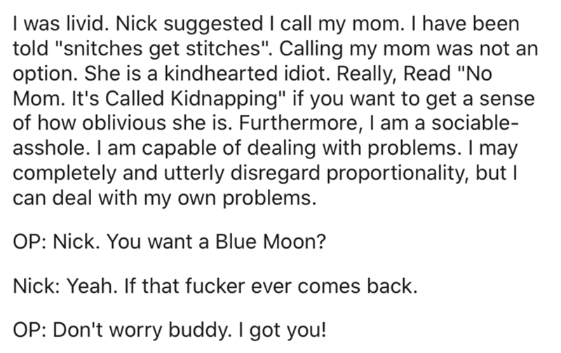 document - I was livid. Nick suggested I call my mom. I have been told "snitches get stitches". Calling my mom was not an option. She is a kindhearted idiot. Really, Read "No Mom. It's Called Kidnapping" if you want to get a sense of how oblivious she is.