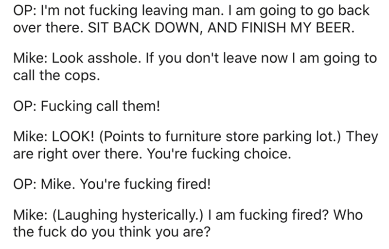 Op I'm not fucking leaving man. I am going to go back over there. Sit Back Down, And Finish My Beer. Mike Look asshole. If you don't leave now I am going to call the cops. Op Fucking call them! Mike Look! Points to furniture store parking lot. They are…