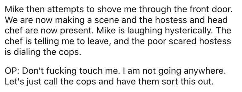 quotes - Mike then attempts to shove me through the front door. We are now making a scene and the hostess and head chef are now present. Mike is laughing hysterically. The chef is telling me to leave, and the poor scared hostess is dialing the cops. Op Do