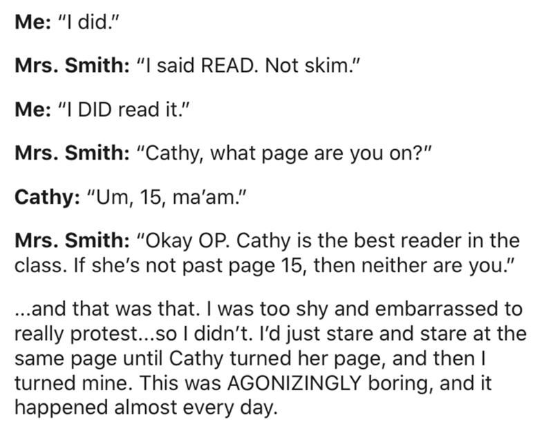 document - Me 'I did.' Mrs. Smith 'I said Read. Not skim.' Me 'I Did read it." Mrs. Smith "Cathy, what page are you on?" Cathy "Um, 15, ma'am." Mrs. Smith "Okay Op. Cathy is the best reader in the class. If she's not past page 15, then neither are you." .