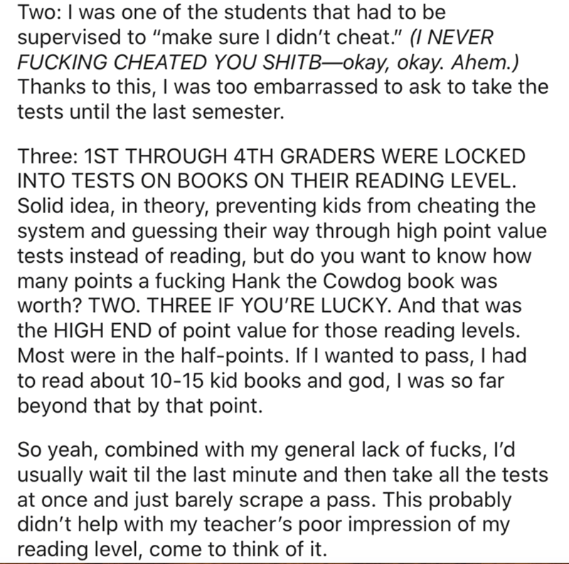 Two I was one of the students that had to be supervised to "make sure I didn't cheat." I Never Fucking Cheated You SHITBokay, okay. Ahem. Thanks to this, I was too embarrassed to ask to take the tests until the last semester. Three 1ST Through 4TH Graders