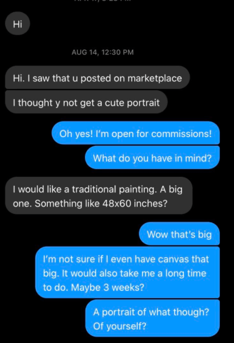 screenshot - Aug 14, Hi. I saw that u posted on marketplace I thought y not get a cute portrait Oh yes! I'm open for commissions! What do you have in mind? I would a traditional painting. A big one. Something 48x60 inches? Wow that's big I'm not sure if I