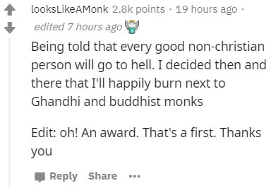 paper - looksAMonk points . 19 hours ago edited 7 hours ago Being told that every good nonchristian person will go to hell. I decided then and there that I'll happily burn next to Ghandhi and buddhist monks Edit oh! An award. That's a first. Thanks you
