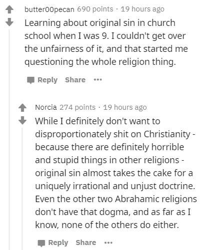 document - butteroopecan 690 points. 19 hours ago Learning about original sin in church school when I was 9. I couldn't get over the unfairness of it, and that started me questioning the whole religion thing. ... Norcia 274 points . 19 hours ago While I d