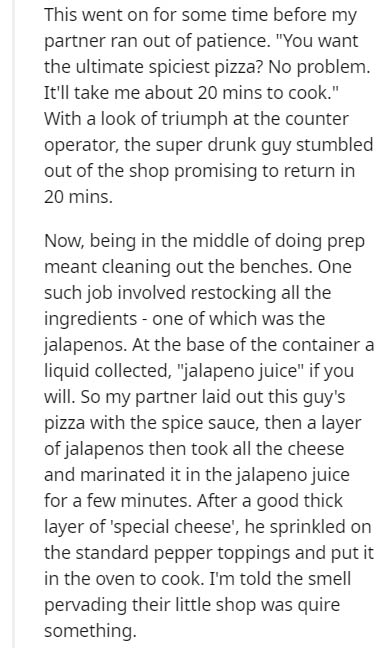 document - This went on for some time before my partner ran out of patience. "You want the ultimate spiciest pizza? No problem. It'll take me about 20 mins to cook." With a look of triumph at the counter operator, the super drunk guy stumbled out of the s