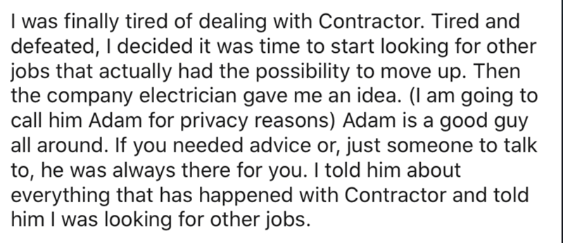 handwriting - I was finally tired of dealing with Contractor. Tired and defeated, I decided it was time to start looking for other jobs that actually had the possibility to move up. Then the company electrician gave me an idea. I am going to call him Adam