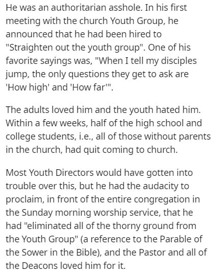 He was an authoritarian asshole. In his first meeting with the church Youth Group, he announced that he had been hired to "Straighten out the youth group". One of his favorite sayings was, "When I tell my disciples jump, the only questions they get to ask