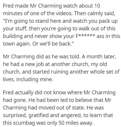 document - Fred made Mr Charming watch about 10 minutes of one of the videos. Then calmly said, "I'm going to stand here and watch you pack up your stuff, then you're going to walk out of this building and never show your F ass in this town again. Or we'l