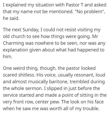 document - I explained my situation with Pastor T and asked that my name not be mentioned. "No problem", he said. The next Sunday, I could not resist visiting my old church to see how things were going. Mr Charming was nowhere to be seen, nor was any expl