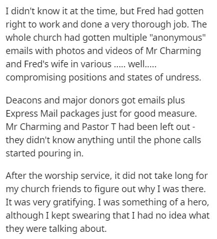 document - I didn't know it at the time, but Fred had gotten right to work and done a very thorough job. The whole church had gotten multiple "anonymous" emails with photos and videos of Mr Charming and Fred's wife in various ..... well..... compromising 