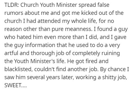 Education - Tldr Church Youth Minister spread false rumors about me and got me kicked out of the church I had attended my whole life, for no reason other than pure meanness. I found a guy who hated him even more than I did, and I gave the guy information 