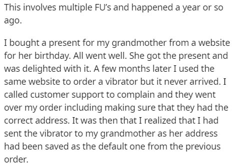 This involves multiple Fu's and happened a year or so ago. I bought a present for my grandmother from a website for her birthday. All went well. She got the present and was delighted with it. A few months later I used the same website to order