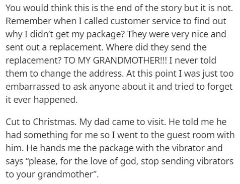 You would think this is the end of the story but it is not. Remember when I called customer service to find out why I didn't get my package? They were very nice and sent out a replacement. Where did they send the replacement? To My Grandmother!