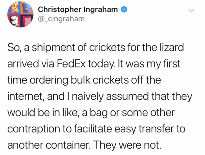 Humour - Christopher Ingraham So, a shipment of crickets for the lizard arrived via FedEx today. It was my first time ordering bulk crickets off the internet, and I naively assumed that they would be in , a bag or some other contraption to facilitate easy